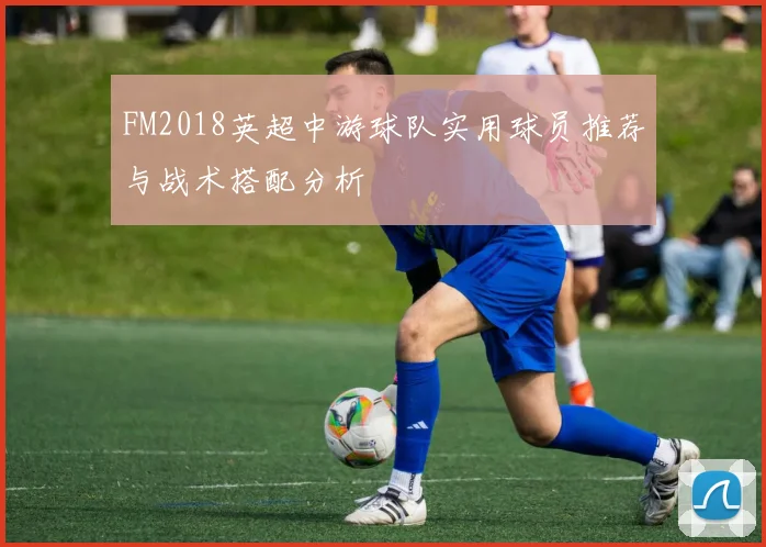 FM2018英超中游球队实用球员推荐与战术搭配分析