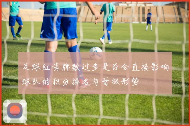 足球红黄牌数过多是否会直接影响球队的积分排名与晋级形势