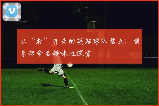 以“朴”开头的英超球队盘点：俱乐部命名趣味性探索