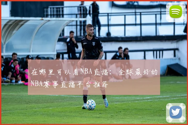 在哪里可以看NBA直播：全球最好的NBA赛事直播平台推荐