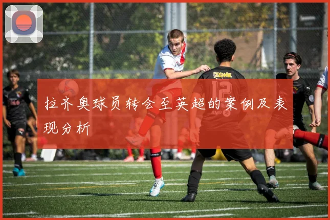 拉齐奥球员转会至英超的案例及表现分析